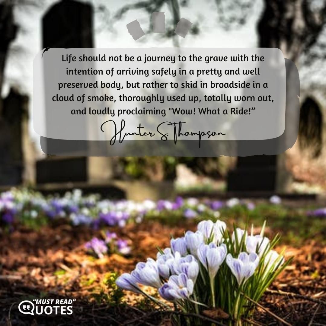 Life should not be a journey to the grave with the intention of arriving safely in a pretty and well preserved body, but rather to skid in broadside in a cloud of smoke, thoroughly used up, totally worn out, and loudly proclaiming "Wow! What a Ride!”