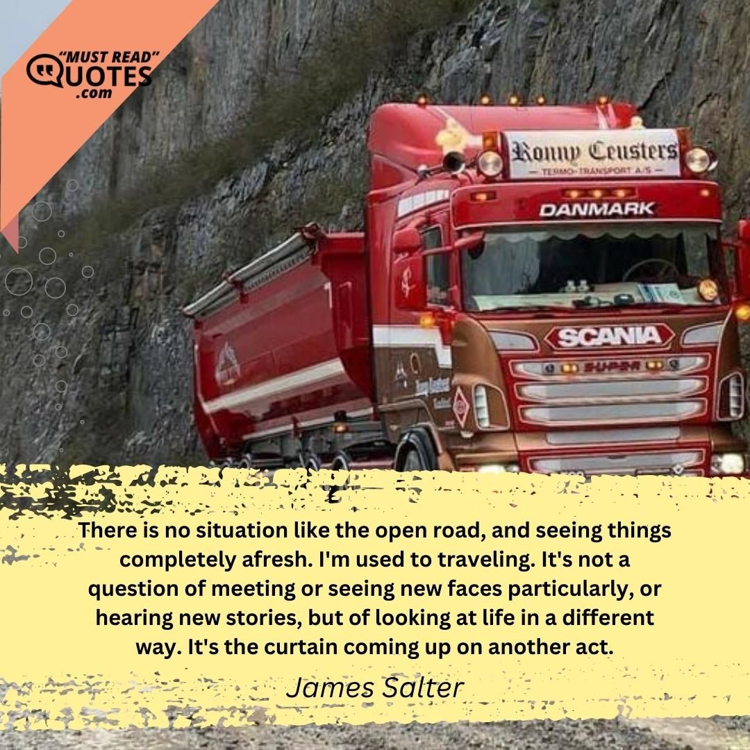 There is no situation like the open road, and seeing things completely afresh. I'm used to traveling. It's not a question of meeting or seeing new faces particularly, or hearing new stories, but of looking at life in a different way. It's the curtain coming up on another act.