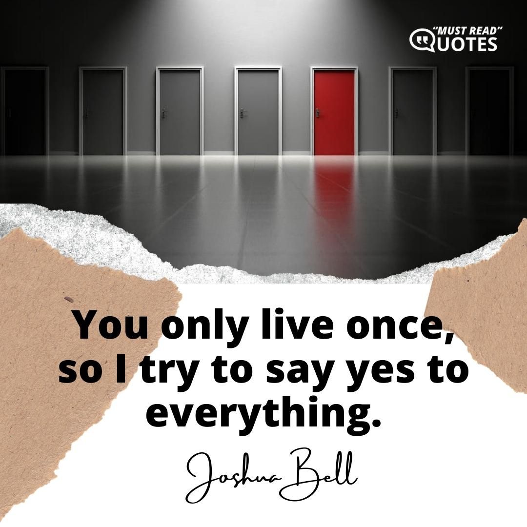 You only live once, so I try to say yes to everything.