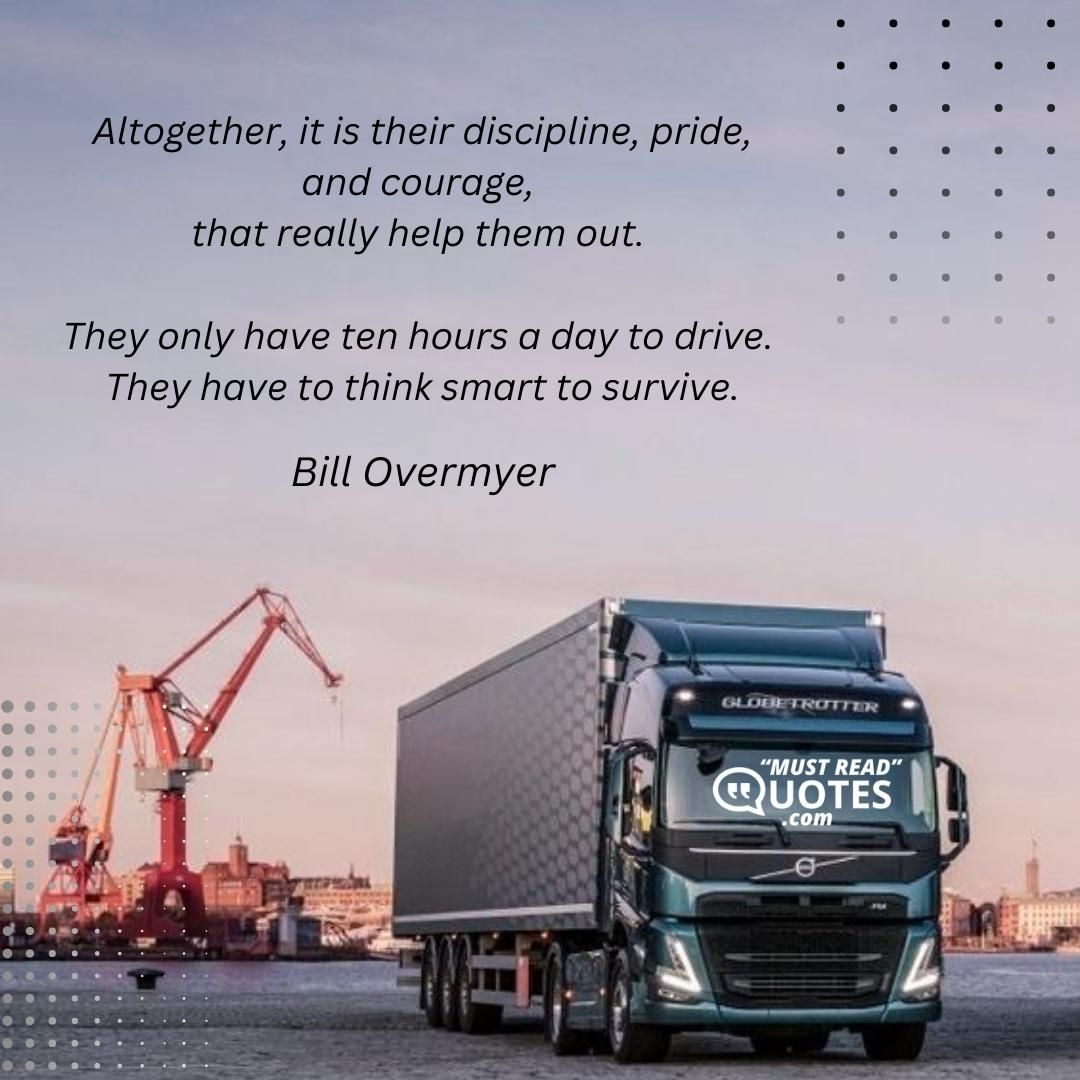 Altogether, it is their discipline, pride, and courage, that really help them out. They only have ten hours a day to drive. They have to think smart to survive.