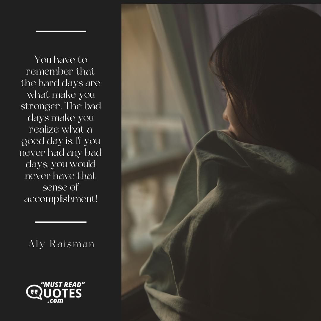 You have to remember that the hard days are what make you stronger. The bad days make you realize what a good day is. If you never had any bad days, you would never have that sense of accomplishment!