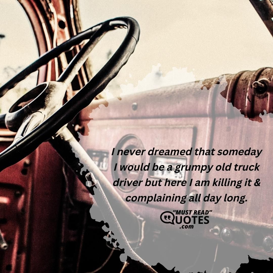 I never dreamed that someday I would be a grumpy old truck driver but here I am killing it & complaining all day long.
