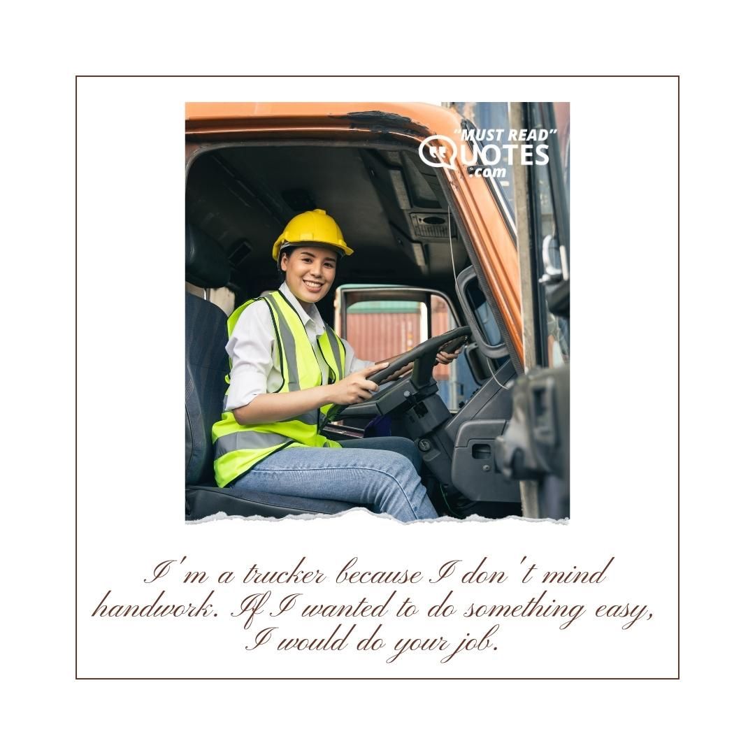 I'm a trucker because I don't mind handwork. If I wanted to do something easy, I would do your job.