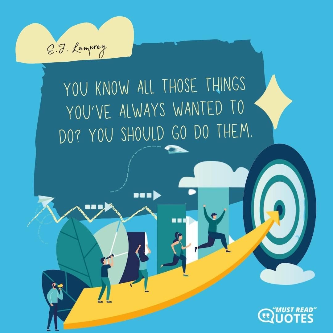 You know all those things you’ve always wanted to do? You should go do them.