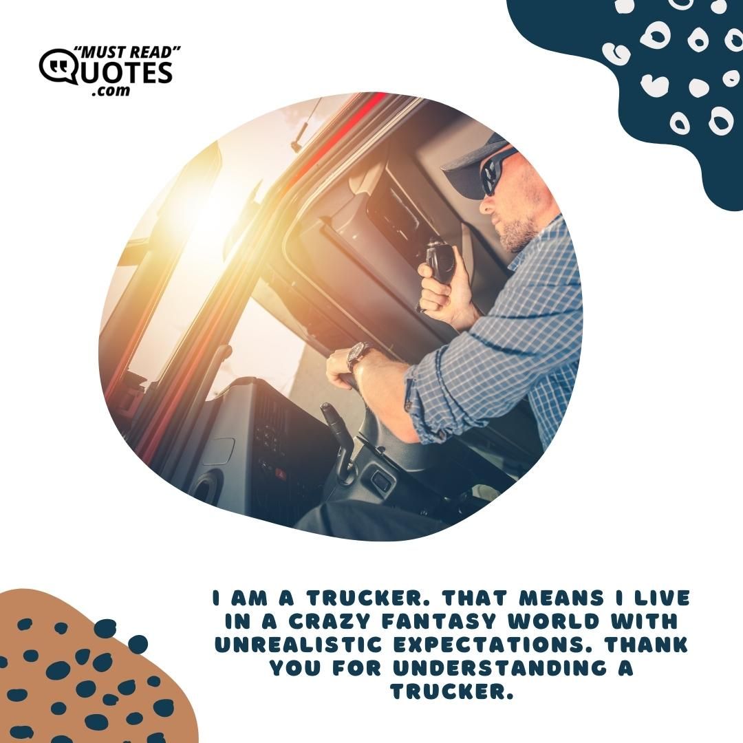 I am a trucker. That means I live in a crazy fantasy world with unrealistic expectations. Thank you for understanding a trucker.