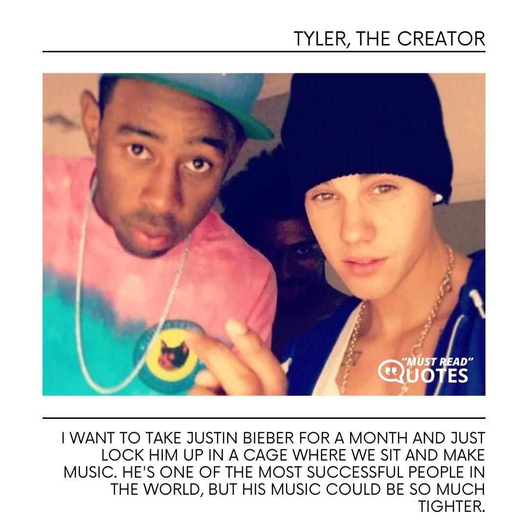 I want to take Justin Bieber for a month and just lock him up in a cage where we sit and make music. He's one of the most successful people in the world, but his music could be so much tighter.