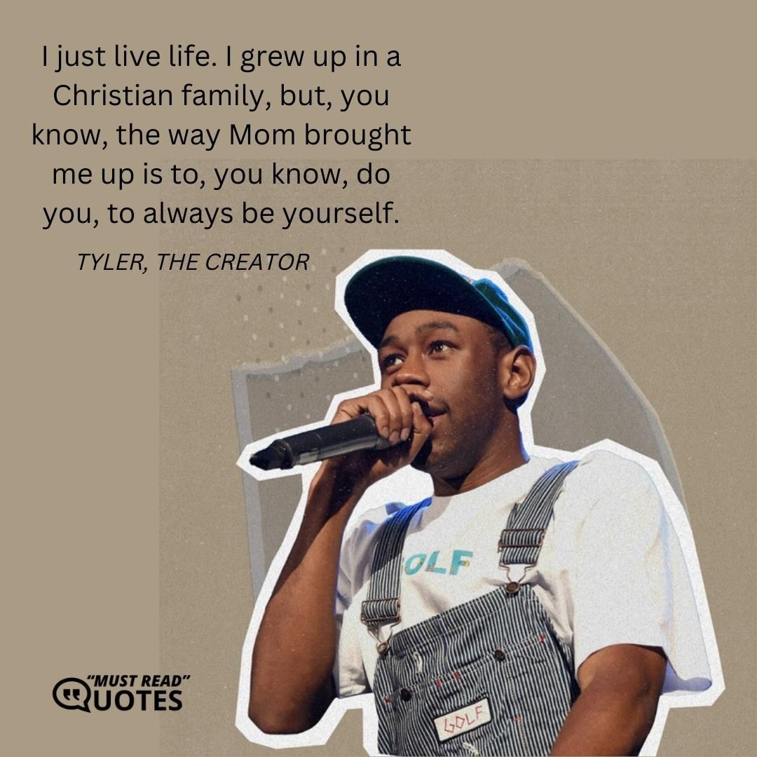 I just live life. I grew up in a Christian family, but, you know, the way Mom brought me up is to, you know, do you, to always be yourself.