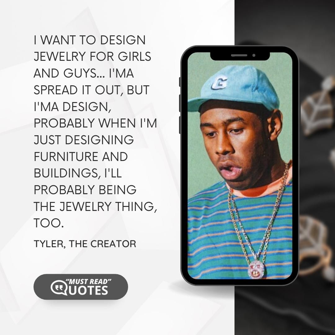 I want to design jewelry for girls and guys... I'ma spread it out, but I'ma design, probably when I'm just designing furniture and buildings, I'll probably being the jewelry thing, too.