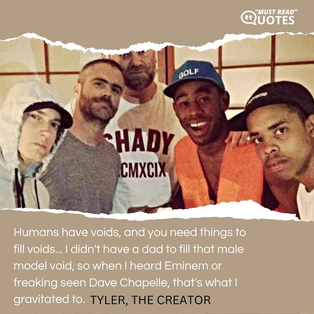 Humans have voids, and you need things to fill voids... I didn't have a dad to fill that male model void, so when I heard Eminem or freaking seen Dave Chapelle, that's what I gravitated to.