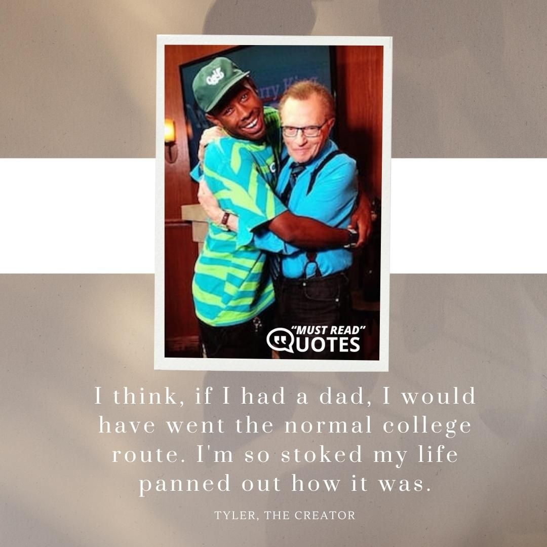 I think, if I had a dad, I would have went the normal college route. I'm so stoked my life panned out how it was.
