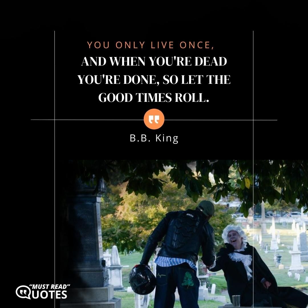 You only live once, and when you're dead you're done, so let the good times roll.