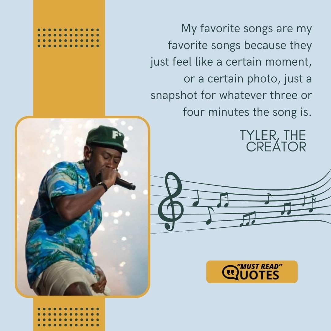 My favorite songs are my favorite songs because they just feel like a certain moment, or a certain photo, just a snapshot for whatever three or four minutes the song is.