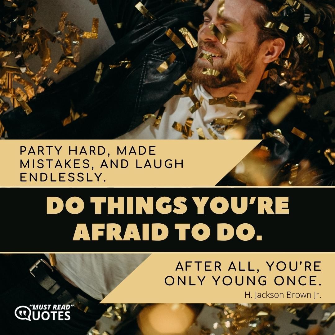Party hard, made mistakes, and laugh endlessly. Do things you’re afraid to do. After all, you’re only young once.