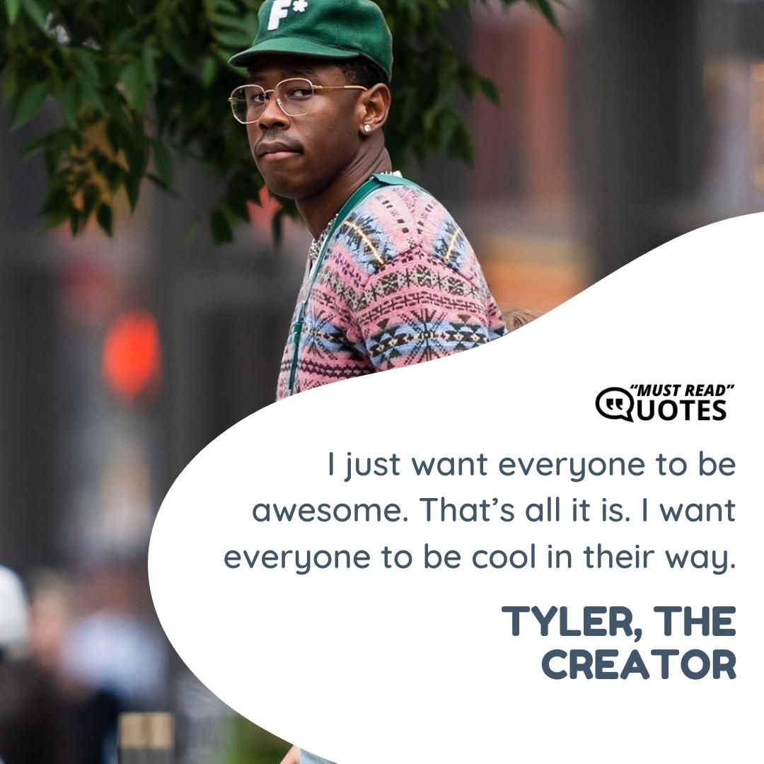 I just want everyone to be awesome. That’s all it is. I want everyone to be cool in their way.