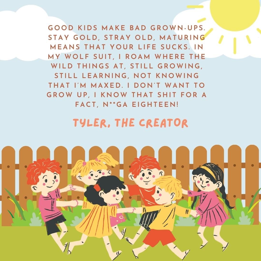 Good kids make bad grown-ups. Stay gold, stray old, maturing means that your life sucks. In my wolf suit, I roam where the wild things at, still growing, still learning, not knowing that I’m maxed. I don’t want to grow up, I know that shit for a fact, n**ga eighteen!