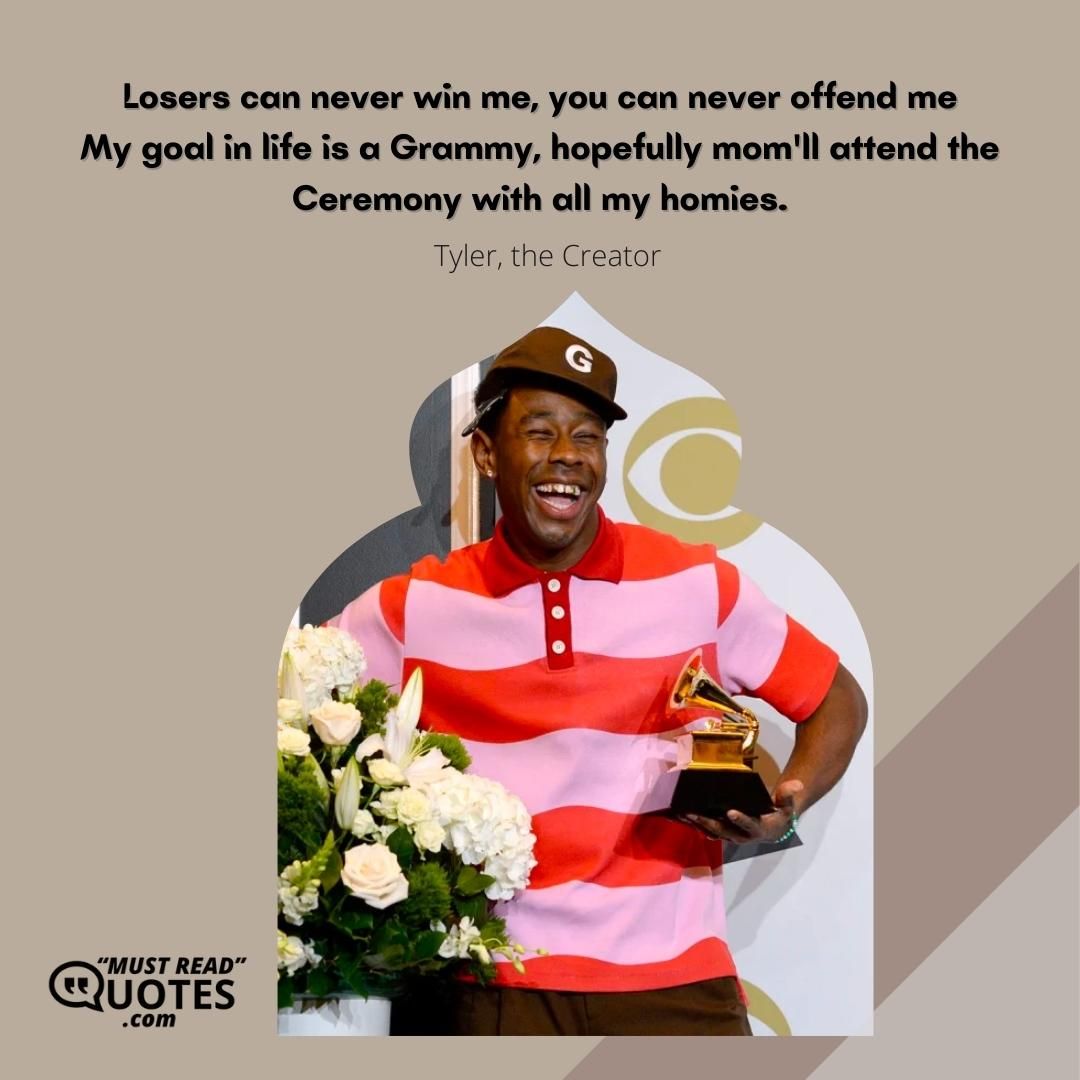 Losers can never win me, you can never offend me My goal in life is a Grammy, hopefully mom'll attend the Ceremony with all my homies.