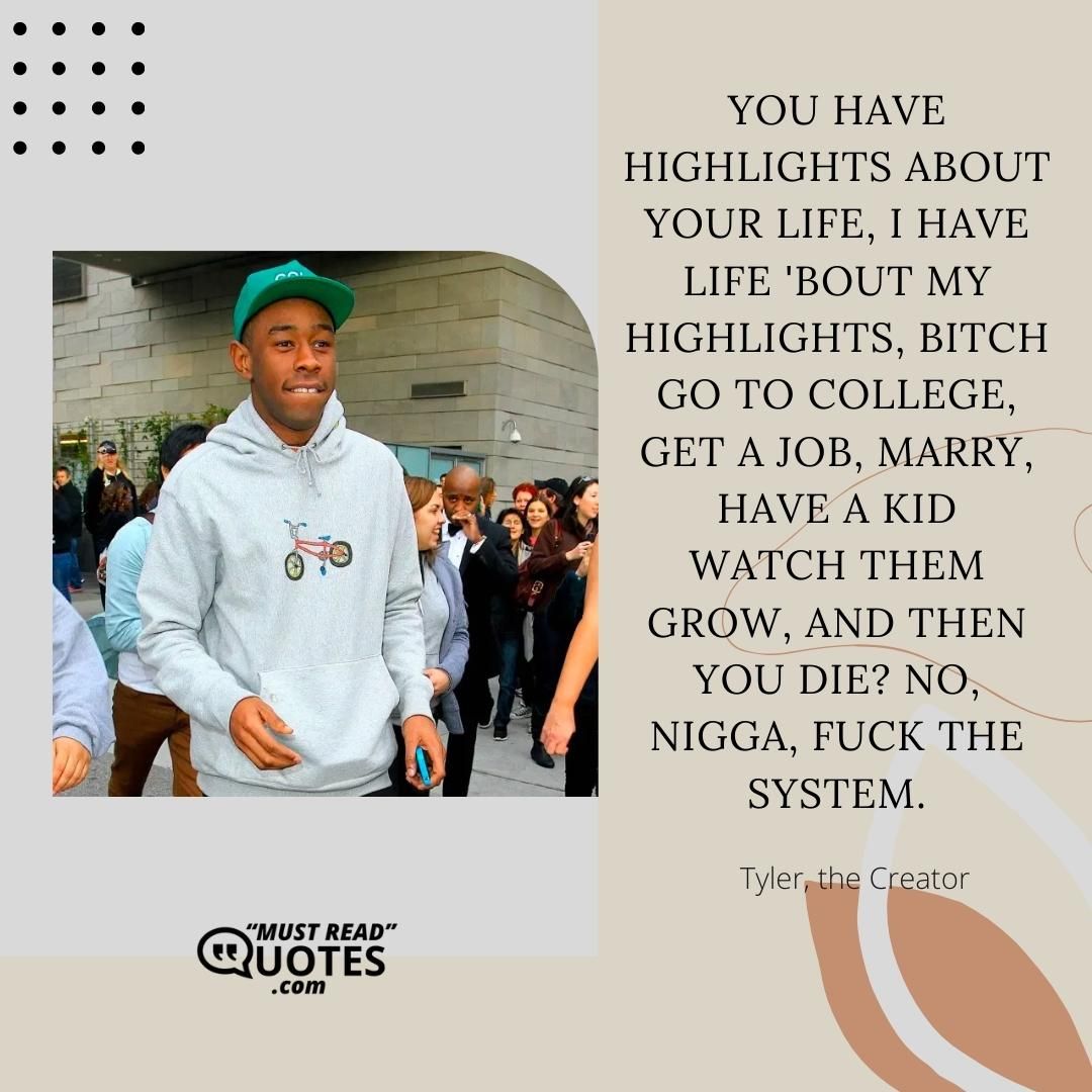 You have highlights about your life, I have life 'bout my highlights, bitch Go to college, get a job, marry, have a kid Watch them grow, and then you die? No, nigga, fuck the system.
