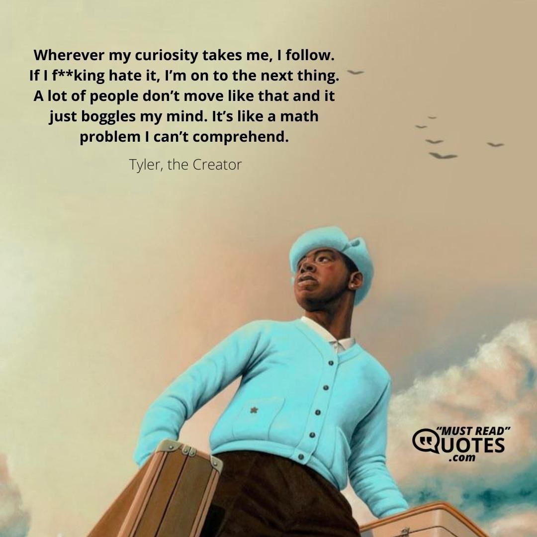 Wherever my curiosity takes me, I follow. If I f**king hate it, I’m on to the next thing. A lot of people don’t move like that and it just boggles my mind. It’s like a math problem I can’t comprehend.