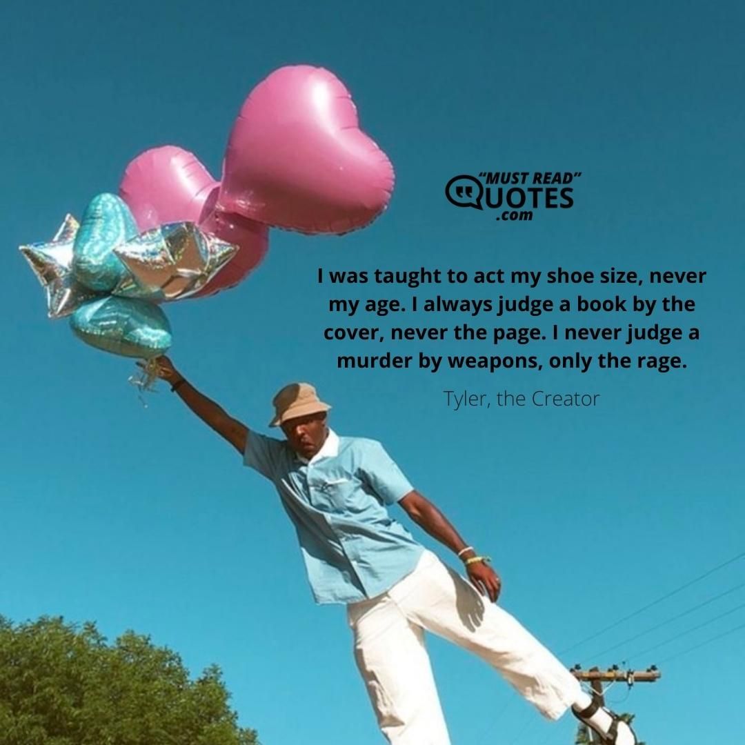 I was taught to act my shoe size, never my age. I always judge a book by the cover, never the page. I never judge a murder by weapons, only the rage.