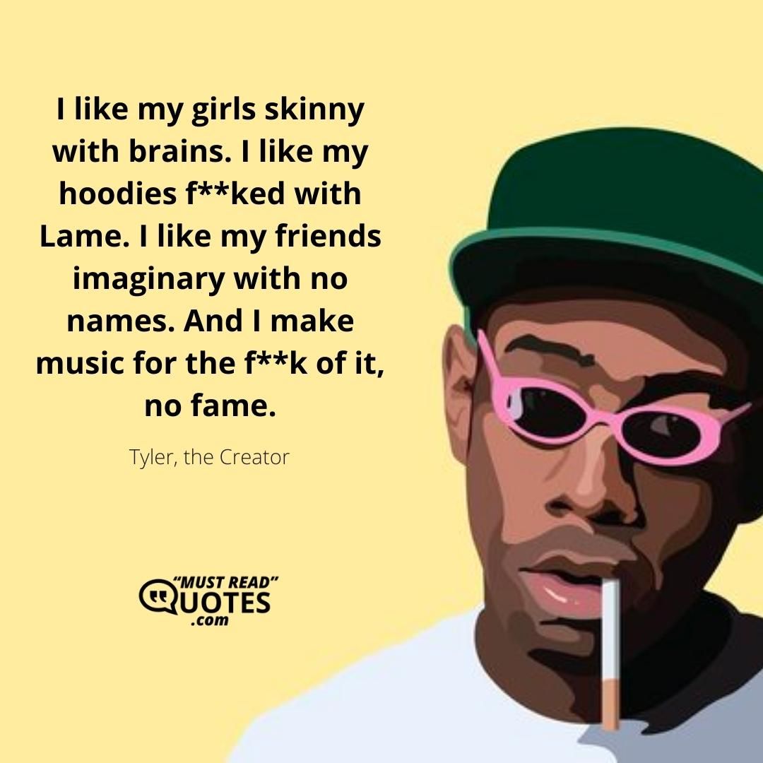 I like my girls skinny with brains. I like my hoodies f**ked with Lame. I like my friends imaginary with no names. And I make music for the f**k of it, no fame.