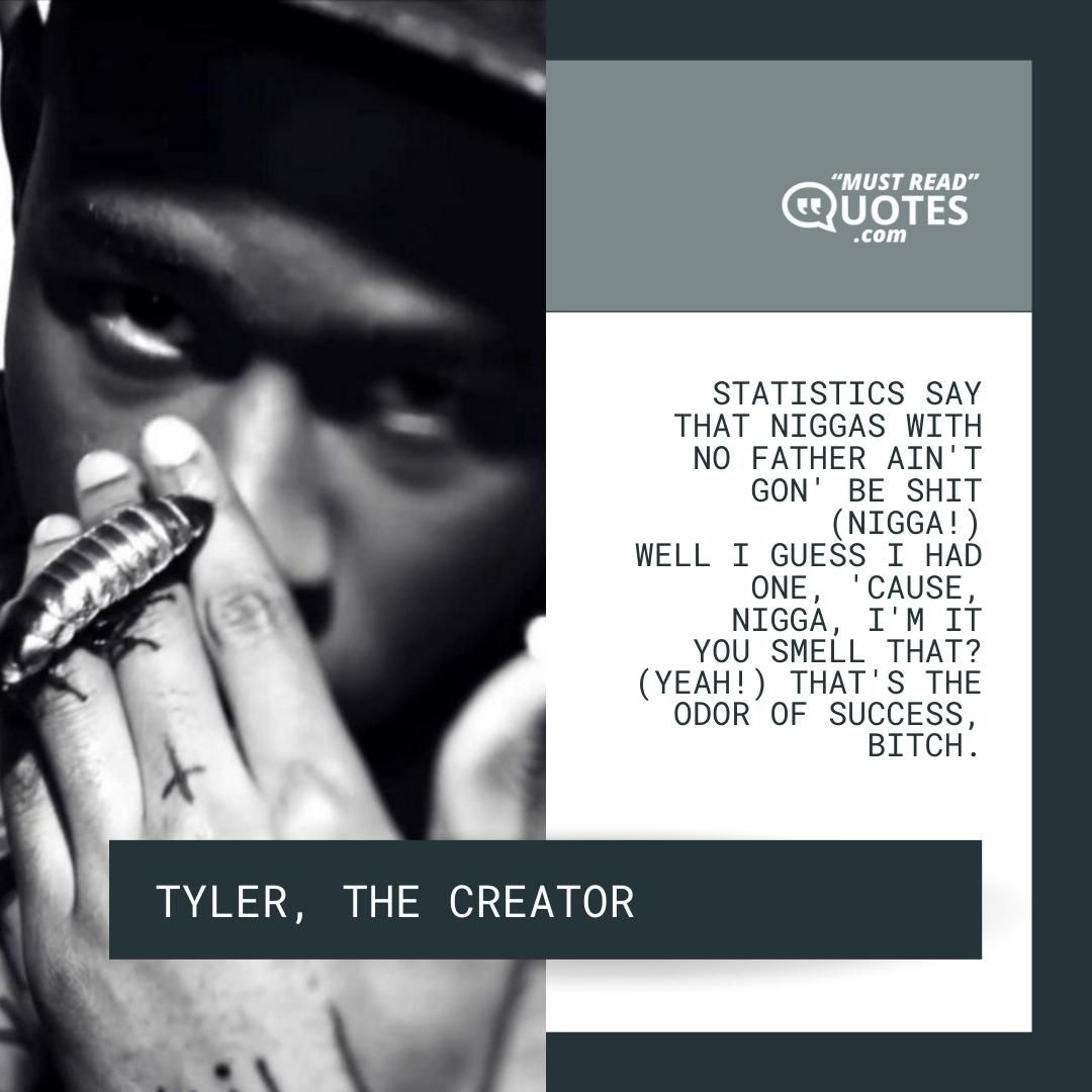 Statistics say that niggas with no father ain't gon' be shit (Nigga!) Well I guess I had one, 'cause, nigga, I'm it You smell that? (Yeah!) That's the odor of success, bitch.