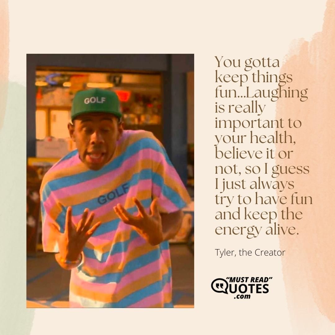 You gotta keep things fun…Laughing is really important to your health, believe it or not, so I guess I just always try to have fun and keep the energy alive.