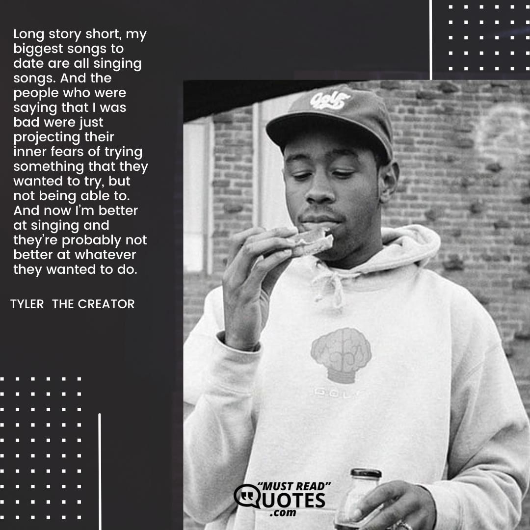 Long story short, my biggest songs to date are all singing songs. And the people who were saying that I was bad were just projecting their inner fears of trying something that they wanted to try, but not being able to. And now I’m better at singing and they’re probably not better at whatever they wanted to do.