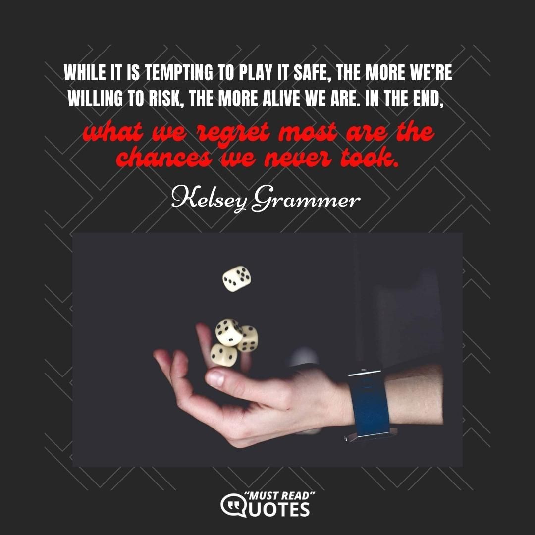 While it is tempting to play it safe, the more we’re willing to risk, the more alive we are. In the end, what we regret most are the chances we never took.