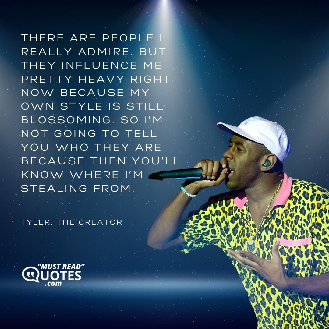 There are people I really admire. But they influence me pretty heavy right now because my own style is still blossoming. So I’m not going to tell you who they are because then you’ll know where I’m stealing from.