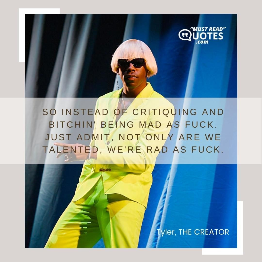 So instead of critiquing and bitchin' being mad as fuck. Just admit, not only are we talented, we're rad as fuck.