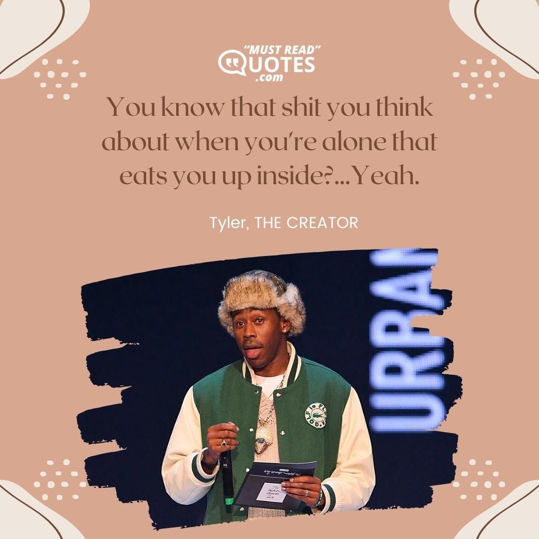 You know that shit you think about when you're alone that eats you up inside?...Yeah.