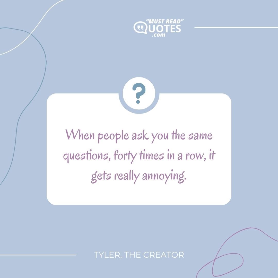 When people ask you the same questions, forty times in a row, it gets really annoying.