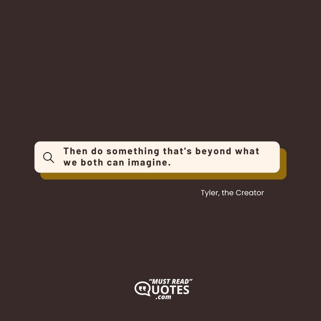 Then do something that's beyond what we both can imagine.