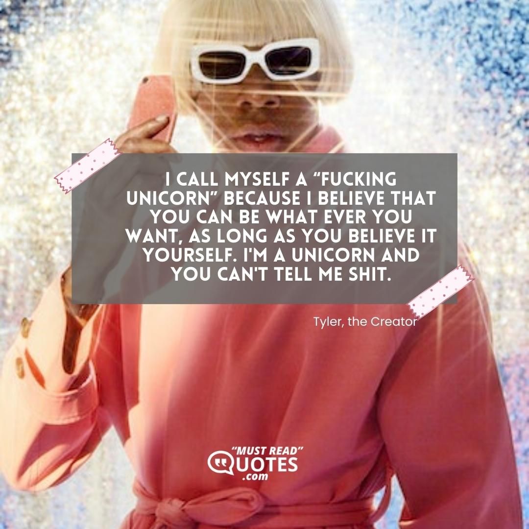 I call myself a “fucking unicorn” because I believe that you can be what ever you want, as long as you believe it yourself. I'm a unicorn and you can't tell me shit.