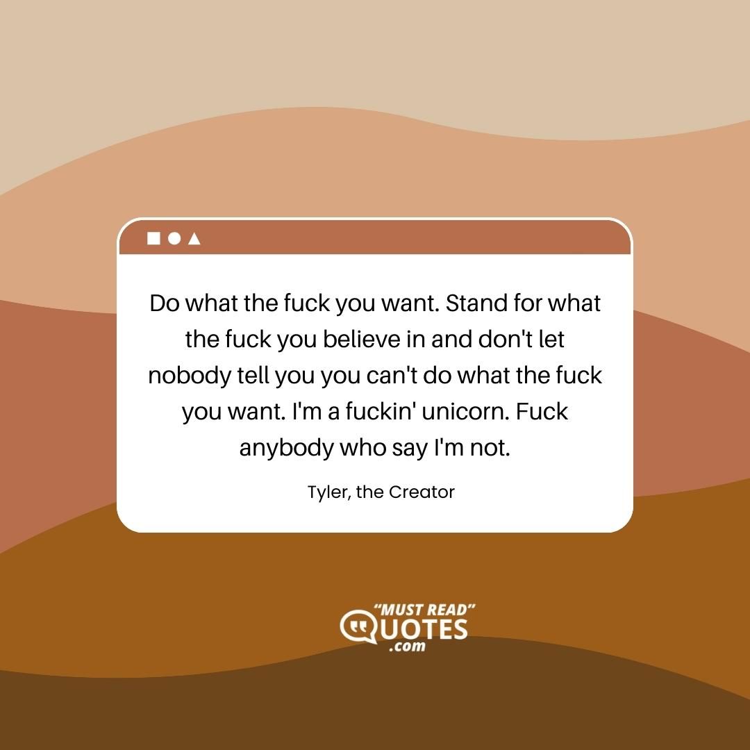 Do what the fuck you want. Stand for what the fuck you believe in and don't let nobody tell you you can't do what the fuck you want. I'm a fuckin' unicorn. Fuck anybody who say I'm not.