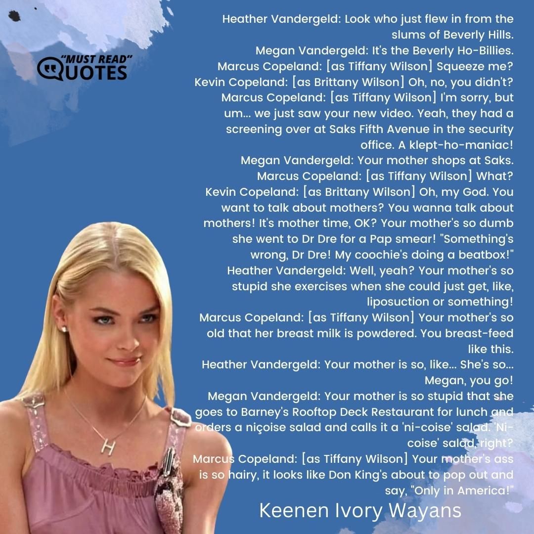 Heather Vandergeld: Look who just flew in from the slums of Beverly Hills. Megan Vandergeld: It's the Beverly Ho-Billies. Marcus Copeland: [as Tiffany Wilson] Squeeze me? Kevin Copeland: [as Brittany Wilson] Oh, no, you didn't? Marcus Copeland: [as Tiffany Wilson] I'm sorry, but um... we just saw your new video. Yeah, they had a screening over at Saks Fifth Avenue in the security office. A klept-ho-maniac! Megan Vandergeld: Your mother shops at Saks. Marcus Copeland: [as Tiffany Wilson] What? Kevin Copeland: [as Brittany Wilson] Oh, my God. You want to talk about mothers? You wanna talk about mothers! It's mother time, OK? Your mother's so dumb she went to Dr Dre for a Pap smear! "Something's wrong, Dr Dre! My coochie's doing a beatbox!" Heather Vandergeld: Well, yeah? Your mother's so stupid she exercises when she could just get, like, liposuction or something! Marcus Copeland: [as Tiffany Wilson] Your mother's so old that her breast milk is powdered. You breast-feed like this. Heather Vandergeld: Your mother is so, like... She's so... Megan, you go! Megan Vandergeld: Your mother is so stupid that she goes to Barney's Rooftop Deck Restaurant for lunch and orders a niçoise salad and calls it a 'ni-coise' salad. 'Ni-coise' salad, right? Marcus Copeland: [as Tiffany Wilson] Your mother's ass is so hairy, it looks like Don King's about to pop out and say, "Only in America!"
