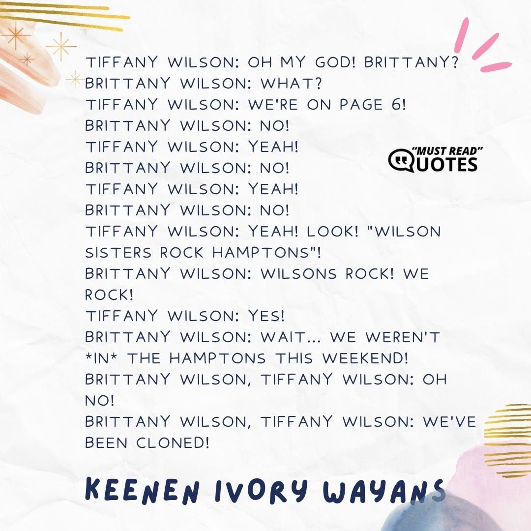 Tiffany Wilson: Oh my God! Brittany? Brittany Wilson: What? Tiffany Wilson: We're on page 6! Brittany Wilson: No! Tiffany Wilson: Yeah! Brittany Wilson: No! Tiffany Wilson: Yeah! Brittany Wilson: NO! Tiffany Wilson: Yeah! Look! "Wilson Sisters Rock Hamptons"! Brittany Wilson: Wilsons rock! We rock! Tiffany Wilson: Yes! Brittany Wilson: Wait... We weren't *in* the Hamptons this weekend! Brittany Wilson, Tiffany Wilson: Oh no! Brittany Wilson, Tiffany Wilson: We've been cloned!
