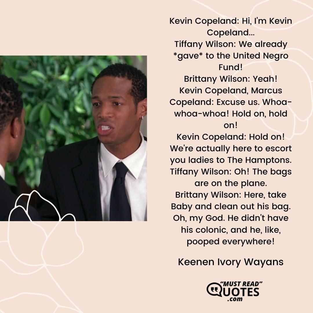 Kevin Copeland: Hi, I'm Kevin Copeland... Tiffany Wilson: We already *gave* to the United Negro Fund! Brittany Wilson: Yeah! Kevin Copeland, Marcus Copeland: Excuse us. Whoa-whoa-whoa! Hold on, hold on! Kevin Copeland: Hold on! We're actually here to escort you ladies to The Hamptons. Tiffany Wilson: Oh! The bags are on the plane. Brittany Wilson: Here, take Baby and clean out his bag. Oh, my God. He didn't have his colonic, and he, like, pooped everywhere!