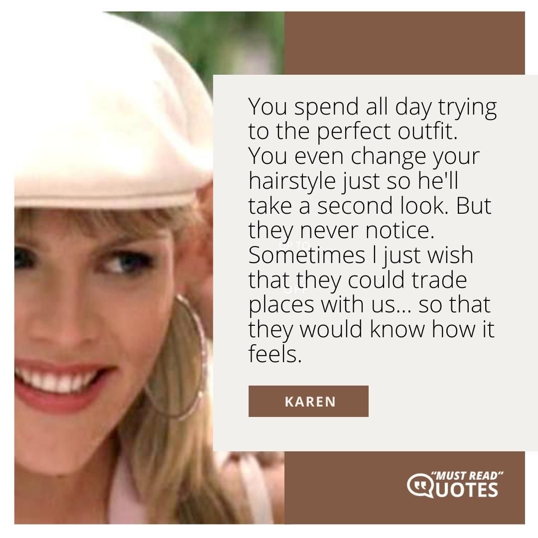 You spend all day trying to the perfect outfit. You even change your hairstyle just so he'll take a second look. But they never notice. Sometimes l just wish that they could trade places with us... so that they would know how it feels.