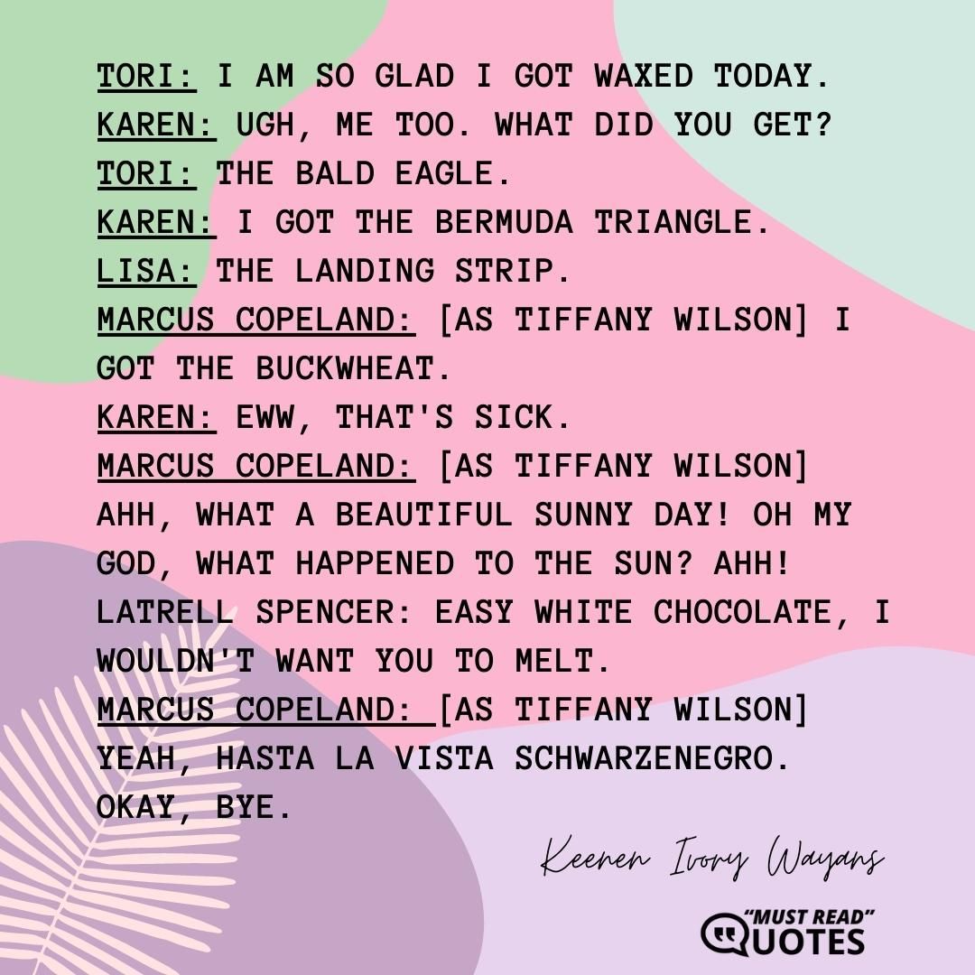 Tori: I am so glad I got waxed today. Karen: Ugh, me too. What did you get? Tori: The Bald Eagle. Karen: I got the Bermuda Triangle. Lisa: The Landing Strip. Marcus Copeland: [as Tiffany Wilson] I got the Buckwheat. Karen: Eww, that's sick. Marcus Copeland: [as Tiffany Wilson] Ahh, what a beautiful sunny day! Oh my God, what happened to the sun? Ahh! Latrell Spencer: Easy white chocolate, I wouldn't want you to melt. Marcus Copeland: [as Tiffany Wilson] Yeah, hasta la vista Schwarzenegro. Okay, bye.