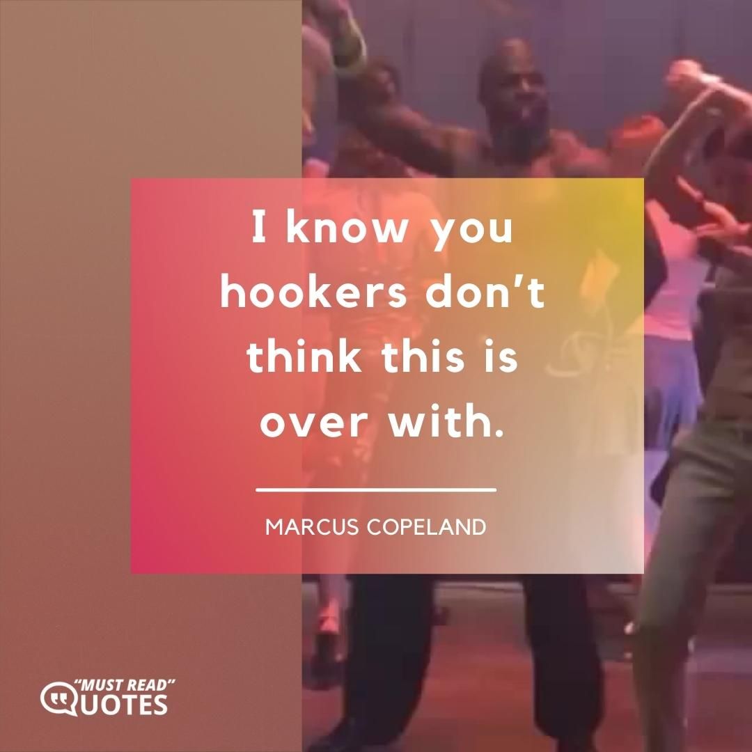 I know you hookers don’t think this is over with.