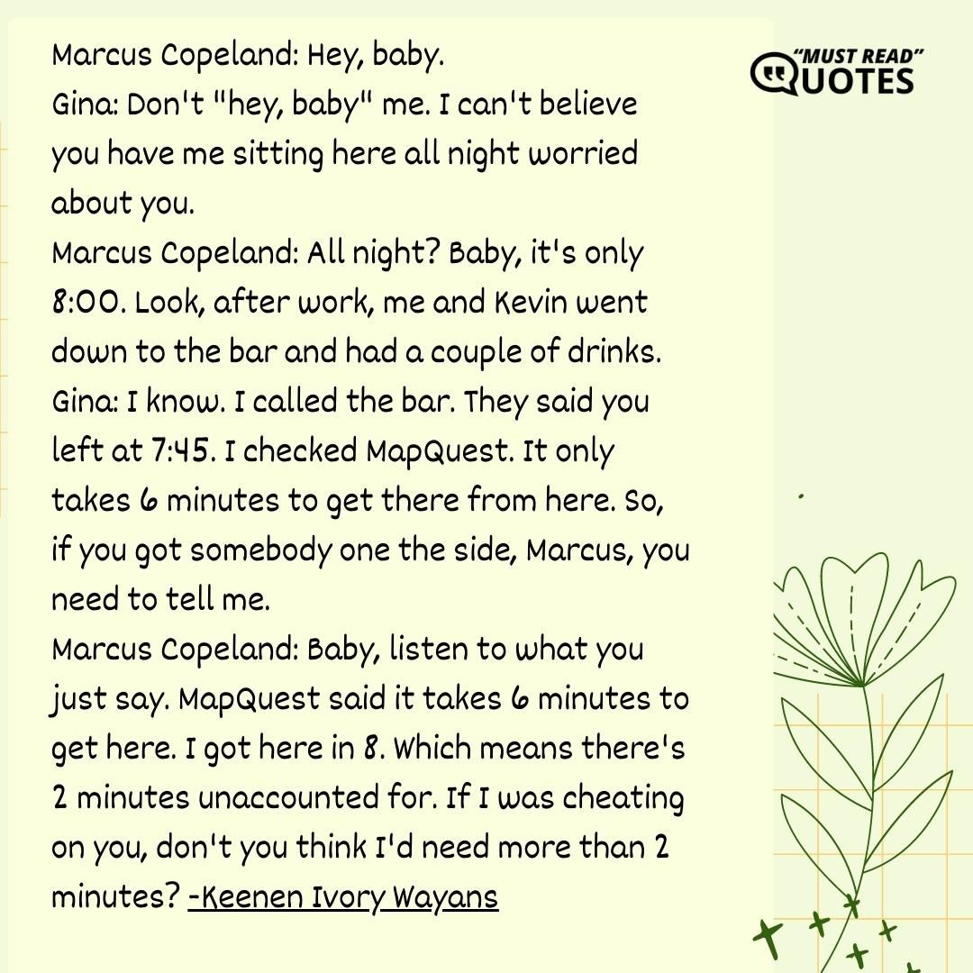 Marcus Copeland: Hey, baby. Gina: Don't "hey, baby" me. I can't believe you have me sitting here all night worried about you. Marcus Copeland: All night? Baby, it's only 8:00. Look, after work, me and Kevin went down to the bar and had a couple of drinks. Gina: I know. I called the bar. They said you left at 7:45. I checked MapQuest. It only takes 6 minutes to get there from here. So, if you got somebody one the side, Marcus, you need to tell me. Marcus Copeland: Baby, listen to what you just say. MapQuest said it takes 6 minutes to get here. I got here in 8. Which means there's 2 minutes unaccounted for. If I was cheating on you, don't you think I'd need more than 2 minutes?