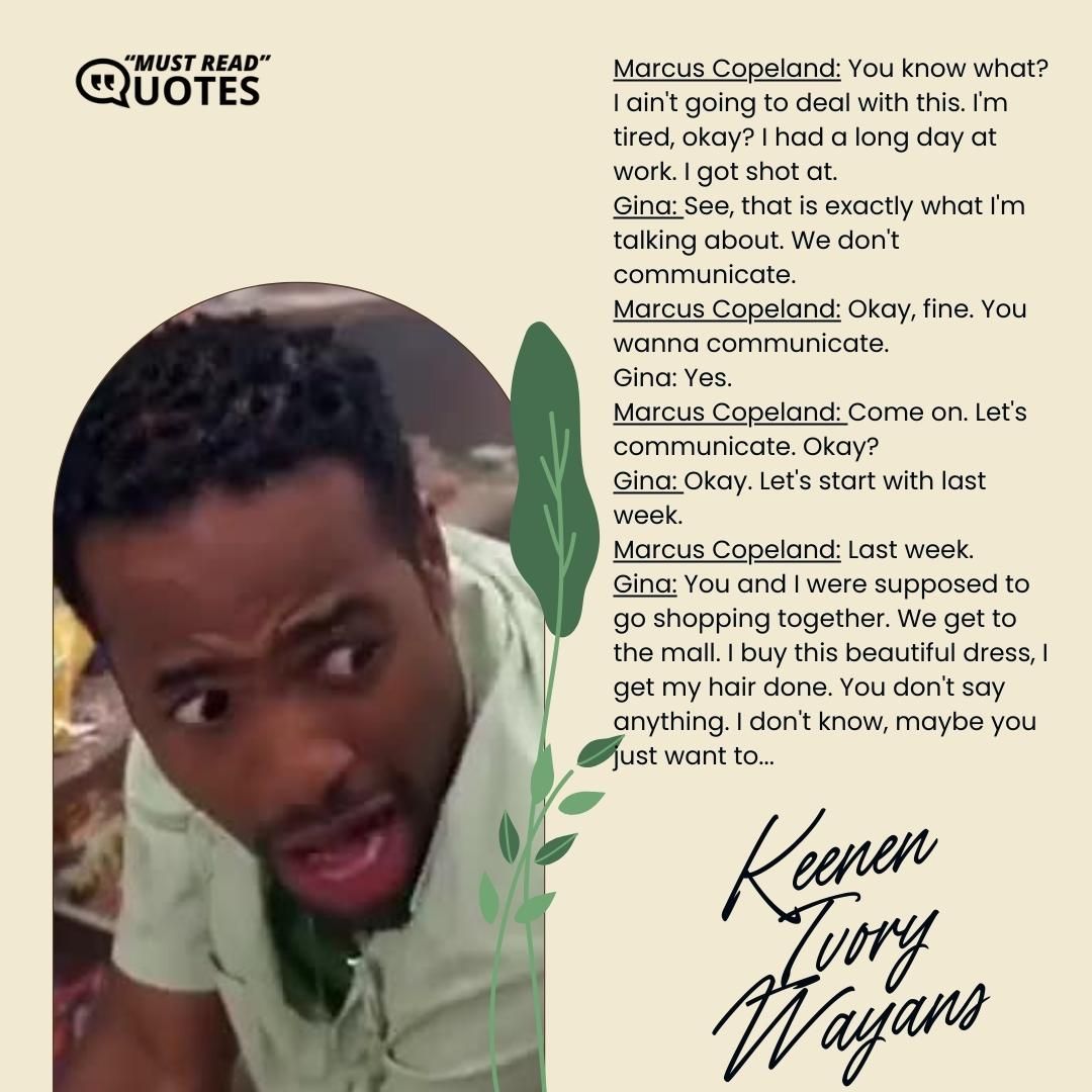 Marcus Copeland: You know what? I ain't going to deal with this. I'm tired, okay? I had a long day at work. I got shot at. Gina: See, that is exactly what I'm talking about. We don't communicate. Marcus Copeland: Okay, fine. You wanna communicate. Gina: Yes. Marcus Copeland: Come on. Let's communicate. Okay? Gina: Okay. Let's start with last week. Marcus Copeland: Last week. Gina: You and I were supposed to go shopping together. We get to the mall. I buy this beautiful dress, I get my hair done. You don't say anything. I don't know, maybe you just want to...