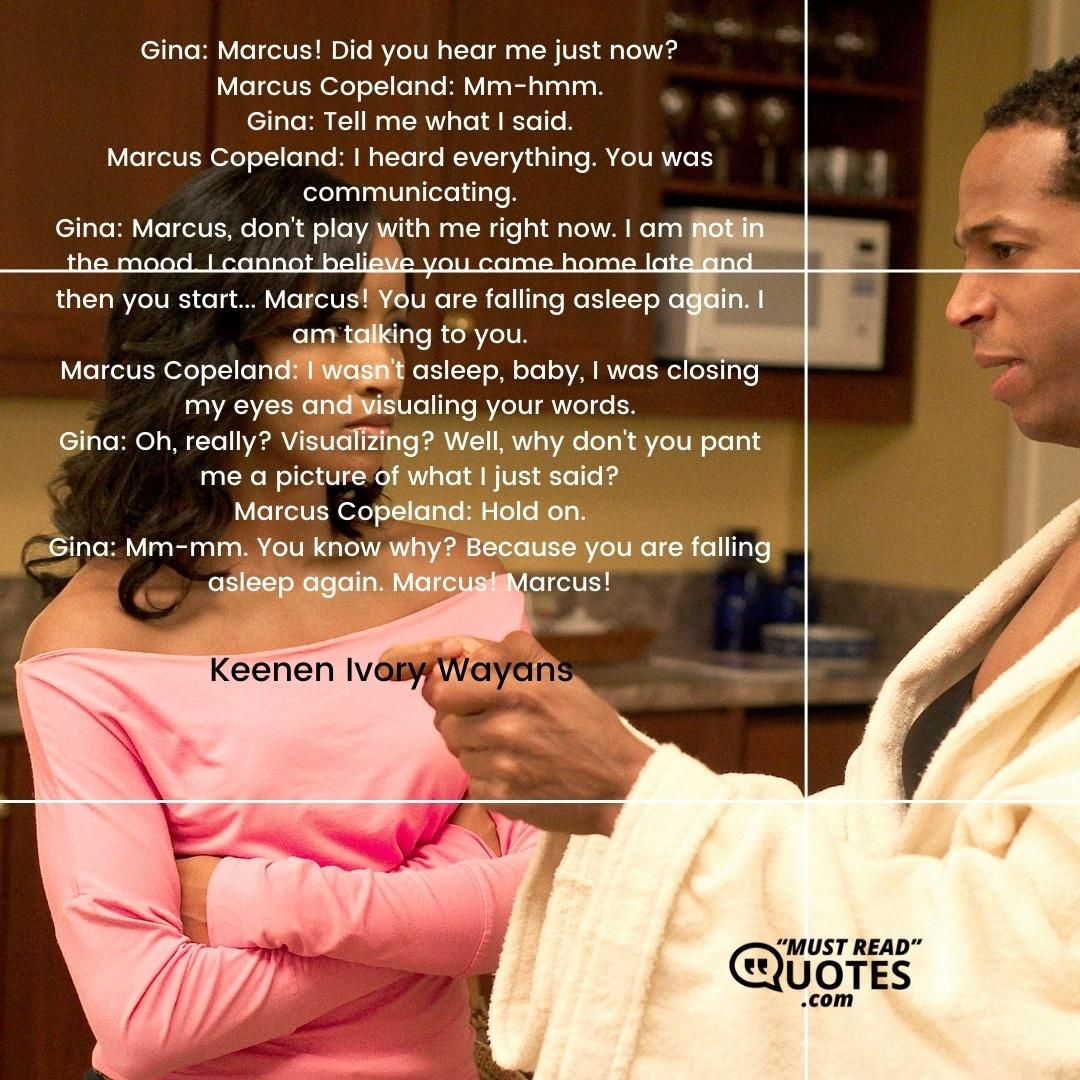 Gina: Marcus! Did you hear me just now? Marcus Copeland: Mm-hmm. Gina: Tell me what I said. Marcus Copeland: I heard everything. You was communicating. Gina: Marcus, don't play with me right now. I am not in the mood. I cannot believe you came home late and then you start... Marcus! You are falling asleep again. I am talking to you. Marcus Copeland: I wasn't asleep, baby, I was closing my eyes and visualing your words. Gina: Oh, really? Visualizing? Well, why don't you pant me a picture of what I just said? Marcus Copeland: Hold on. Gina: Mm-mm. You know why? Because you are falling asleep again. Marcus! Marcus!