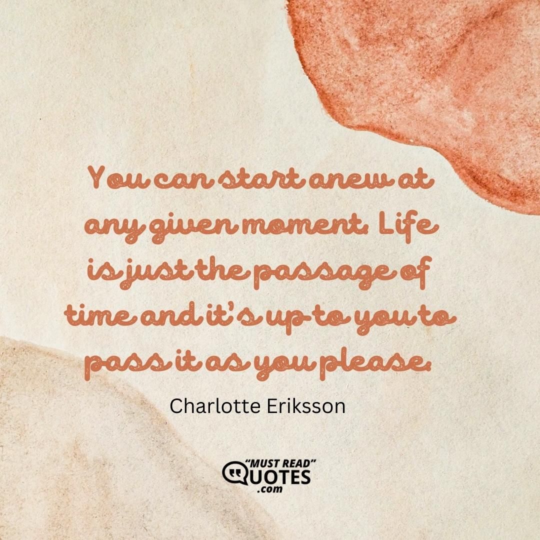You can start anew at any given moment. Life is just the passage of time and it’s up to you to pass it as you please.