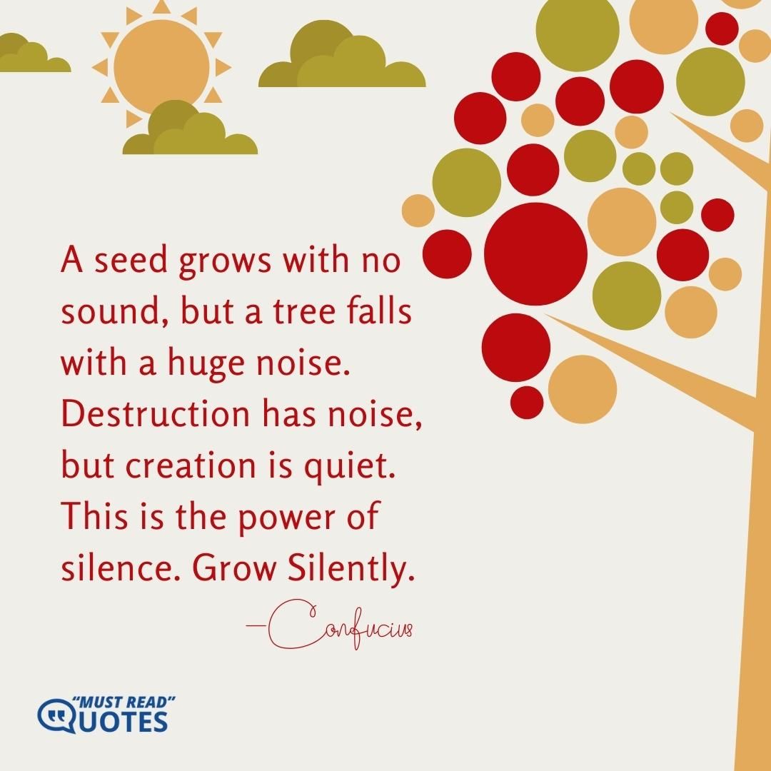 A seed grows with no sound, but a tree falls with a huge noise. Destruction has noise, but creation is quiet. This is the power of silence. Grow Silently.