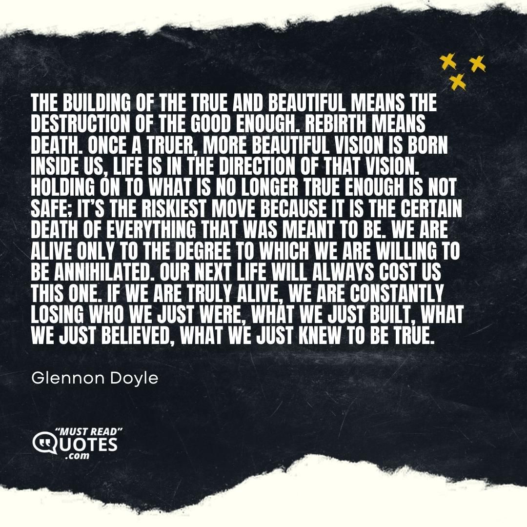 The building of the true and beautiful means the destruction of the good enough. Rebirth means death. Once a truer, more beautiful vision is born inside us, life is in the direction of that vision. Holding on to what is no longer true enough is not safe; it’s the riskiest move because it is the certain death of everything that was meant to be. We are alive only to the degree to which we are willing to be annihilated. Our next life will always cost us this one. If we are truly alive, we are constantly losing who we just were, what we just built, what we just believed, what we just knew to be true.