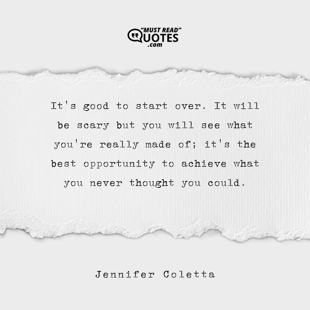It's good to start over. It will be scary but you will see what you're really made of; it's the best opportunity to achieve what you never thought you could.