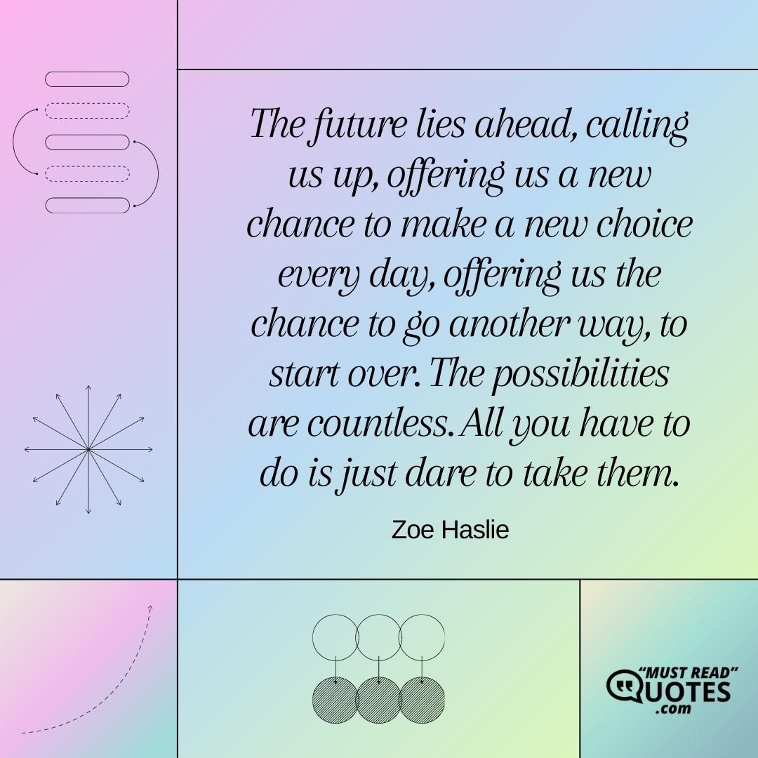 The future lies ahead, calling us up, offering us a new chance to make a new choice every day, offering us the chance to go another way, to start over. The possibilities are countless. All you have to do is just dare to take them.
