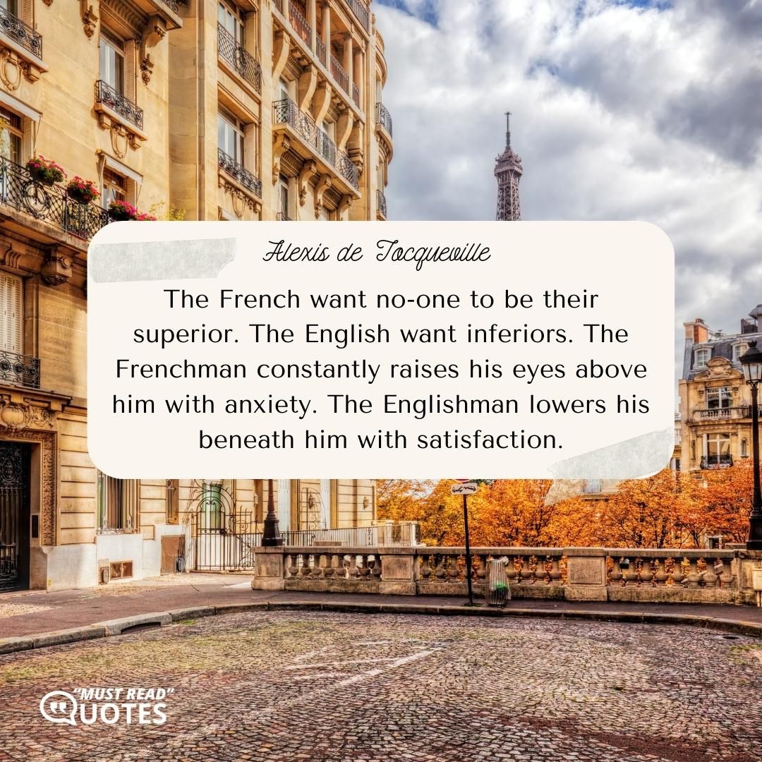 The French want no-one to be their superior. The English want inferiors. The Frenchman constantly raises his eyes above him with anxiety. The Englishman lowers his beneath him with satisfaction.